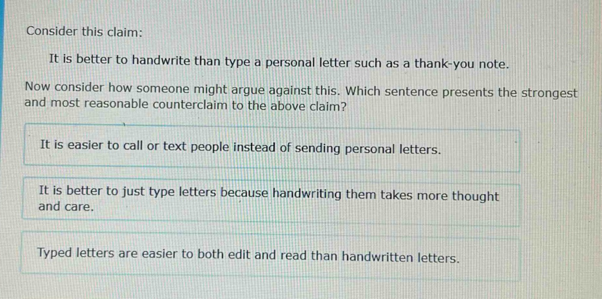 consider this claim: it is better to handwrite than type a personal letter such as a thank - you note. now consider how someone might argue against this. which sentence presents the strongest and most reasonable counterclaim to the above claim? it is easier to call or text people instead of sending personal letters. it is better to just type letters because handwriting them takes more thought and care. typed letters are easier to both edit and read than handwritten letters.