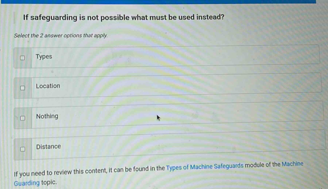 if safeguarding is not possible what must be used instead? select the 2 answer options that apply. types location nothing distance if you need to review this content, it can be found in the types of machine safeguards module of the machine guarding topic.