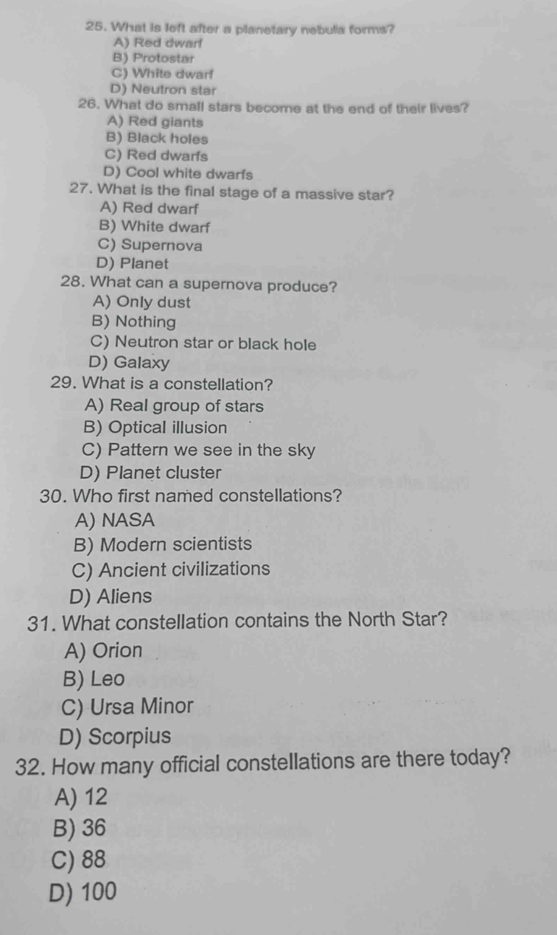 25. what is left after a planetary nebula forms?\na) red dwarf\nb) protostar\nc) white dwarf\nd) neutron star\n26. what do small stars become at the end of their lives?\na) red giants\nb) black holes\nc) red dwarfs\nd) cool white dwarfs\n27. what is the final stage of a massive star?\na) red dwarf\nb) white dwarf\nc) supernova\nd) planet\n28. what can a supernova produce?\na) only dust\nb) nothing\nc) neutron star or black hole\nd) galaxy\n29. what is a constellation?\na) real group of stars\nb) optical illusion\nc) pattern we see in the sky\nd) planet cluster\n30. who first named constellations?\na) nasa\nb) modern scientists\nc) ancient civilizations\nd) aliens\n31. what constellation contains the north star?\na) orion\nb) leo\nc) ursa minor\nd) scorpius\n32. how many official constellations are there today?\na) 12\nb) 36\nc) 88\nd) 100