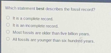 which statement best describes the fossil record?\nit is a complete record.\nit is an incomplete record.\nmost fossils are older than five billion years.\nall fossils are younger than six hundred years.