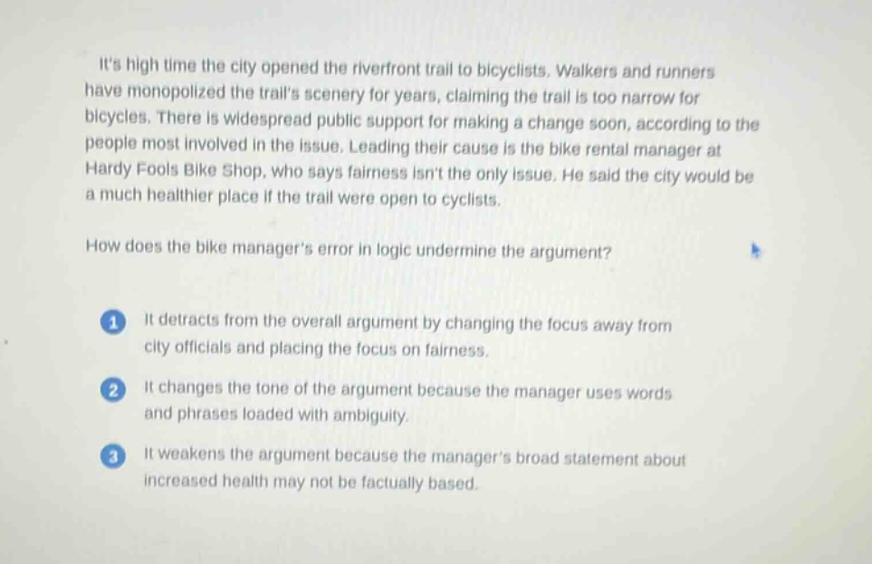 its high time the city opened the riverfront trail to bicyclists. walkers and runners have monopolized the trails scenery for years, claiming the trail is too narrow for bicycles. there is widespread public support for making a change soon, according to the people most involved in the issue. leading their cause is the bike rental manager at hardy fools bike shop, who says fairness isnt the only issue. he said the city would be a much healthier place if the trail were open to cyclists.\n\nhow does the bike managers error in logic undermine the argument?\n\n1 it detracts from the overall argument by changing the focus away from city officials and placing the focus on fairness.\n\n2 it changes the tone of the argument because the manager uses words and phrases loaded with ambiguity.\n\n3 it weakens the argument because the managers broad statement about increased health may not be factually based.