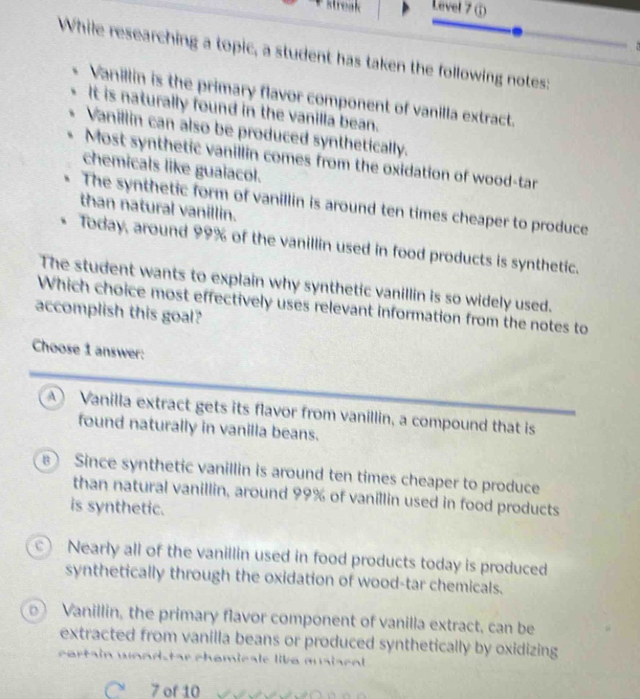 while researching a topic, a student has taken the following notes:\n- vanillin is the primary flavor component of vanilla extract.\n- it is naturally found in the vanilla bean.\n- vanillin can also be produced synthetically.\n- most synthetic vanillin comes from the oxidation of wood - tar chemicals like guaiacol.\n- the synthetic form of vanillin is around ten times cheaper to produce than natural vanillin.\n- today, around 99% of the vanillin used in food products is synthetic.\nthe student wants to explain why synthetic vanillin is so widely used. which choice most effectively uses relevant information from the notes to accomplish this goal?\nchoose 1 answer:\na vanilla extract gets its flavor from vanillin, a compound that is found naturally in vanilla beans.\nb since synthetic vanillin is around ten times cheaper to produce than natural vanillin, around 99% of vanillin used in food products is synthetic.\nc nearly all of the vanillin used in food products today is produced synthetically through the oxidation of wood - tar chemicals.\nd vanillin, the primary flavor component of vanilla extract, can be extracted from vanilla beans or produced synthetically by oxidizing certain wood - tar chemicals like guaiacol.