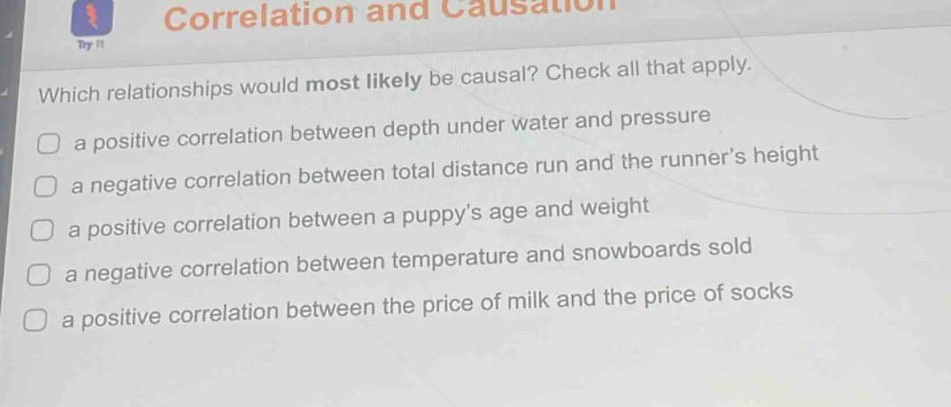 correlation and causation\nwhich relationships would most likely be causal? check all that apply.\n a positive correlation between depth under water and pressure\n a negative correlation between total distance run and the runner’s height\n a positive correlation between a puppy’s age and weight\n a negative correlation between temperature and snowboards sold\n a positive correlation between the price of milk and the price of socks
