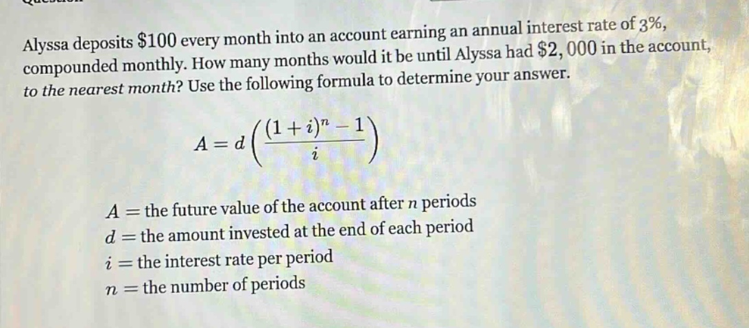 alyssa deposits $100 every month into an account earning an annual interest rate of 3%, compounded monthly. how many months would it be until alyssa had $2,000 in the account, to the nearest month? use the following formula to determine your answer.\n\n$a = d\\left(\\frac{(1 + i)^n - 1}{i}\\right)$\n\n$a=$ the future value of the account after $n$ periods\n$d=$ the amount invested at the end of each period\n$i=$ the interest rate per period\n$n=$ the number of periods
