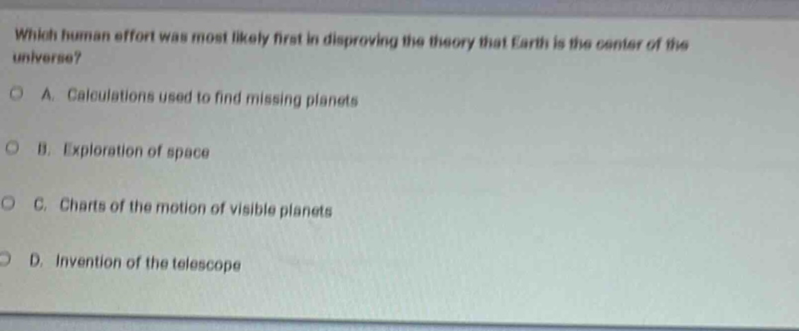 which human effort was most likely first in disproving the theory that earth is the center of the universe?\na. calculations used to find missing planets\nb. exploration of space\nc. charts of the motion of visible planets\nd. invention of the telescope