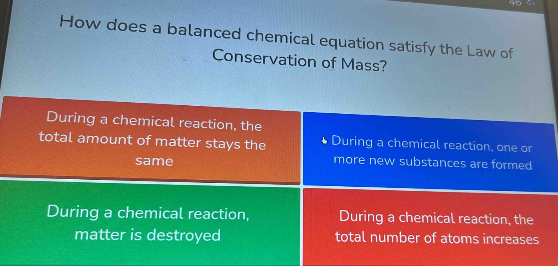 how does a balanced chemical equation satisfy the law of conservation of mass?\nduring a chemical reaction, the total amount of matter stays the same\nduring a chemical reaction, one or more new substances are formed\nduring a chemical reaction, matter is destroyed\nduring a chemical reaction, the total number of atoms increases