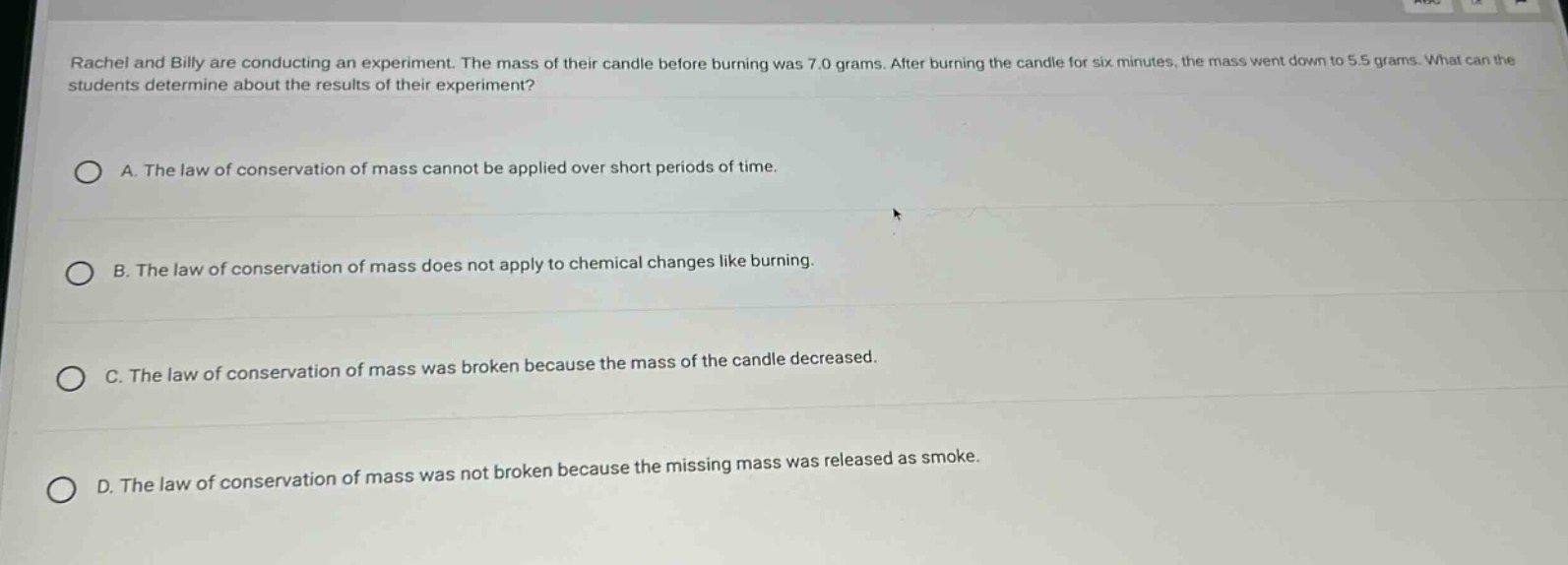 rachel and billy are conducting an experiment. the mass of their candle before burning was 7.0 grams. after burning the candle for six minutes, the mass went down to 5.5 grams. what can the students determine about the results of their experiment?\n\na. the law of conservation of mass cannot be applied over short periods of time.\n\nb. the law of conservation of mass does not apply to chemical changes like burning.\n\nc. the law of conservation of mass was broken because the mass of the candle decreased.\n\nd. the law of conservation of mass was not broken because the missing mass was released as smoke.