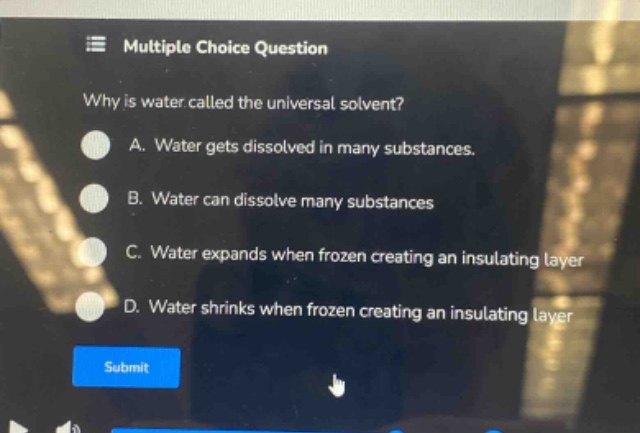 multiple choice question\nwhy is water called the universal solvent?\na. water gets dissolved in many substances.\nb. water can dissolve many substances\nc. water expands when frozen creating an insulating layer\nd. water shrinks when frozen creating an insulating layer