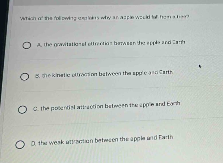 which of the following explains why an apple would fall from a tree?\na. the gravitational attraction between the apple and earth\nb. the kinetic attraction between the apple and earth\nc. the potential attraction between the apple and earth\nd. the weak attraction between the apple and earth