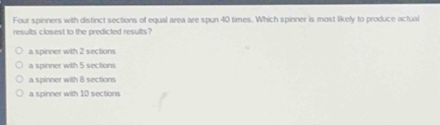 four spinners with distinct sections of equal area are spun 40 times. which spinner is most likely to produce actual results closest to the predicted results?\n○ a spinner with 2 sections\n○ a spinner with 5 sections\n○ a spinner with 8 sections\n○ a spinner with 10 sections
