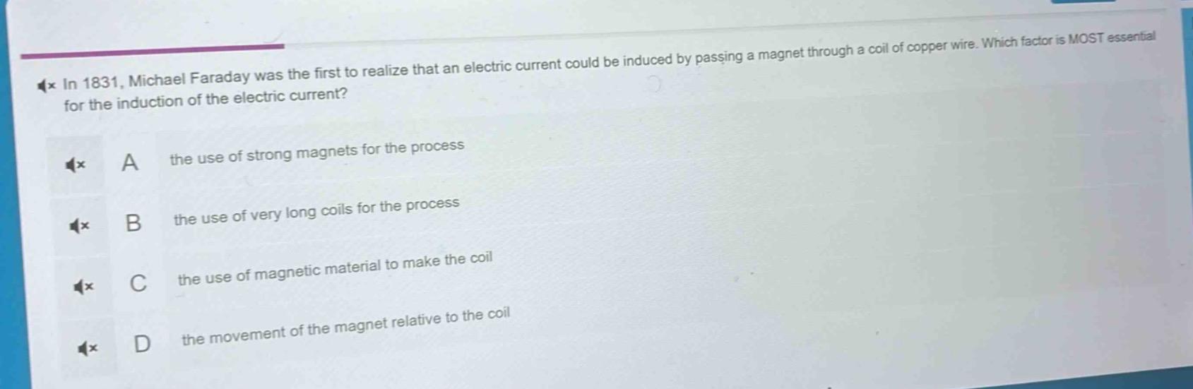 in 1831, michael faraday was the first to realize that an electric current could be induced by passing a magnet through a coil of copper wire. which factor is most essential for the induction of the electric current? a the use of strong magnets for the process b the use of very long coils for the process c the use of magnetic material to make the coil d the movement of the magnet relative to the coil