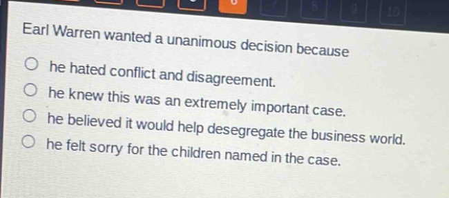 earl warren wanted a unanimous decision because\n○ he hated conflict and disagreement.\n○ he knew this was an extremely important case.\n○ he believed it would help desegregate the business world.\n○ he felt sorry for the children named in the case.