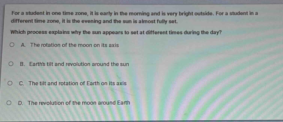 for a student in one time zone, it is early in the morning and is very bright outside. for a student in a different time zone, it is the evening and the sun is almost fully set. which process explains why the sun appears to set at different times during the day? a. the rotation of the moon on its axis b. earths tilt and revolution around the sun c. the tilt and rotation of earth on its axis d. the revolution of the moon around earth