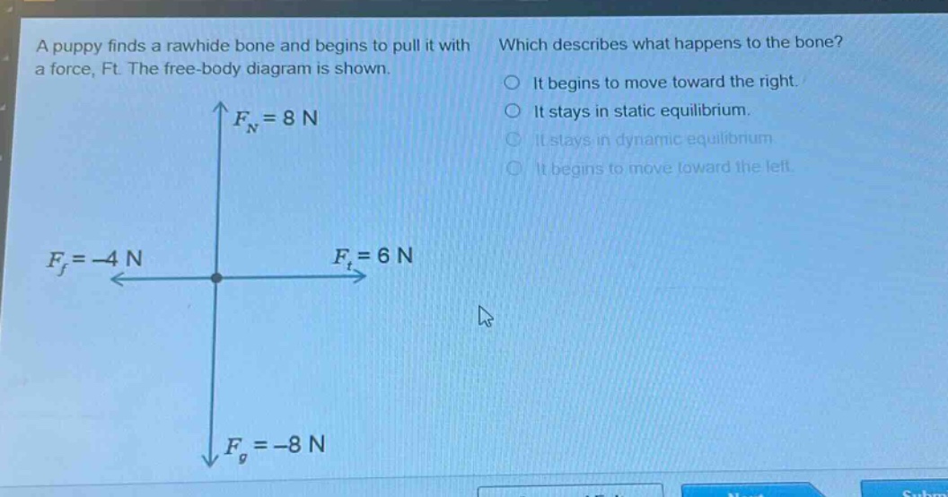 a puppy finds a rawhide bone and begins to pull it with a force, ft. the free - body diagram is shown. which describes what happens to the bone? it begins to move toward the right. it stays in static equilibrium. it stays in dynamic equilibrium. it begins to move toward the left. $f_n = 8n$ $f_f=-4n$ $f_t = 6n$ $f_g=-8n$