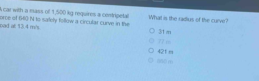a car with a mass of 1,500 kg requires a centripetal force of 640 n to safely follow a circular curve in the road at 13.4 m/s. what is the radius of the curve? o 31 m o 77 m o 421 m o 860 m