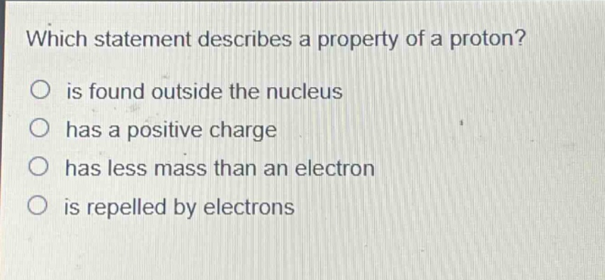which statement describes a property of a proton?\no is found outside the nucleus\no has a positive charge\no has less mass than an electron\no is repelled by electrons