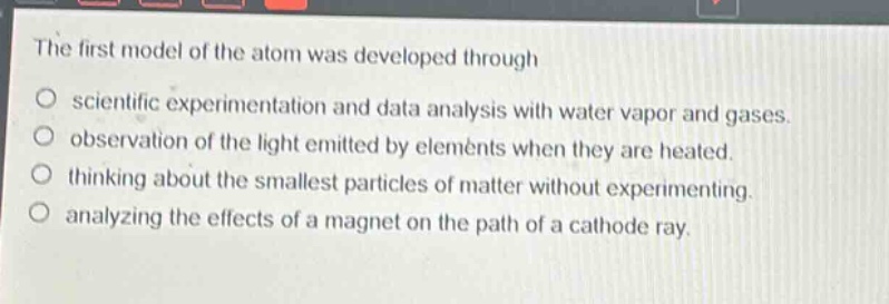 the first model of the atom was developed through\no scientific experimentation and data analysis with water vapor and gases.\no observation of the light emitted by elements when they are heated.\no thinking about the smallest particles of matter without experimenting.\no analyzing the effects of a magnet on the path of a cathode ray.