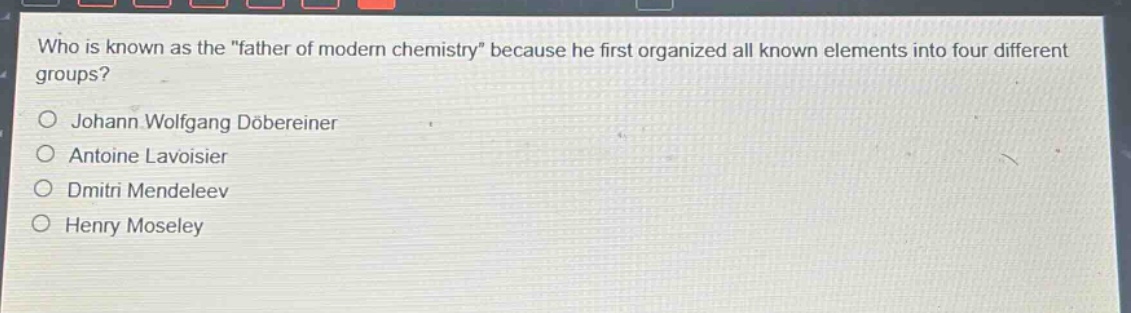 who is known as the \father of modern chemistry\ because he first organized all known elements into four different groups?\n\njohann wolfgang döbereiner\nantoine lavoisier\ndmitri mendeleev\nhenry moseley