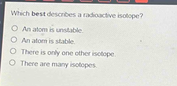 which best describes a radioactive isotope?\no an atom is unstable.\no an atom is stable.\no there is only one other isotope.\no there are many isotopes.