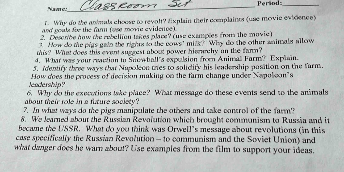 name: classroom set period: \n1. why do the animals choose to revolt? explain their complaints (use movie evidence) and goals for the farm (use movie evidence).\n2. describe how the rebellion takes place? (use examples from the movie)\n3. how do the pigs gain the rights to the cows’ milk? why do the other animals allow this? what does this event suggest about power hierarchy on the farm?\n4. what was your reaction to snowball’s expulsion from animal farm? explain.\n5. identify three ways that napoleon tries to solidify his leadership position on the farm. how does the process of decision making on the farm change under napoleon’s leadership?\n6. why do the executions take place? what message do these events send to the animals about their role in a future society?\n7. in what ways do the pigs manipulate the others and take control of the farm?\n8. we learned about the russian revolution which brought communism to russia and it became the ussr. what do you think was orwell’s message about revolutions (in this case specifically the russian revolution – to communism and the soviet union) and what danger does he warn about? use examples from the film to support your ideas.