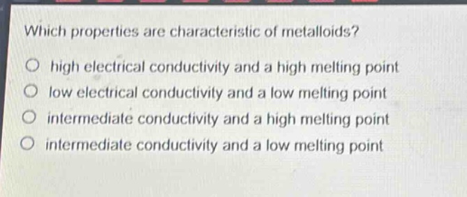 which properties are characteristic of metalloids?\no high electrical conductivity and a high melting point\no low electrical conductivity and a low melting point\no intermediate conductivity and a high melting point\no intermediate conductivity and a low melting point