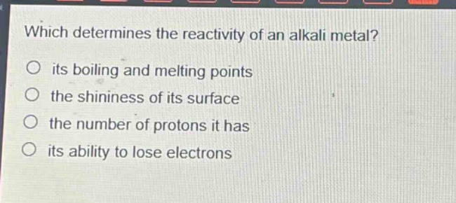 which determines the reactivity of an alkali metal?\no its boiling and melting points\no the shininess of its surface\no the number of protons it has\no its ability to lose electrons