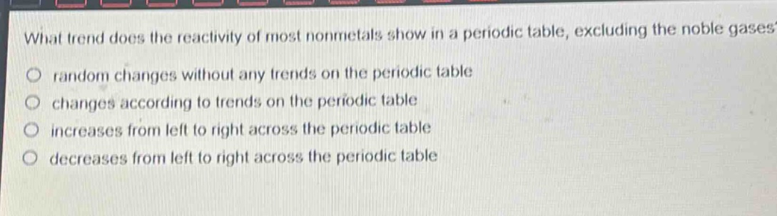 what trend does the reactivity of most nonmetals show in a periodic table, excluding the noble gases?\no random changes without any trends on the periodic table\no changes according to trends on the periodic table\no increases from left to right across the periodic table\no decreases from left to right across the periodic table