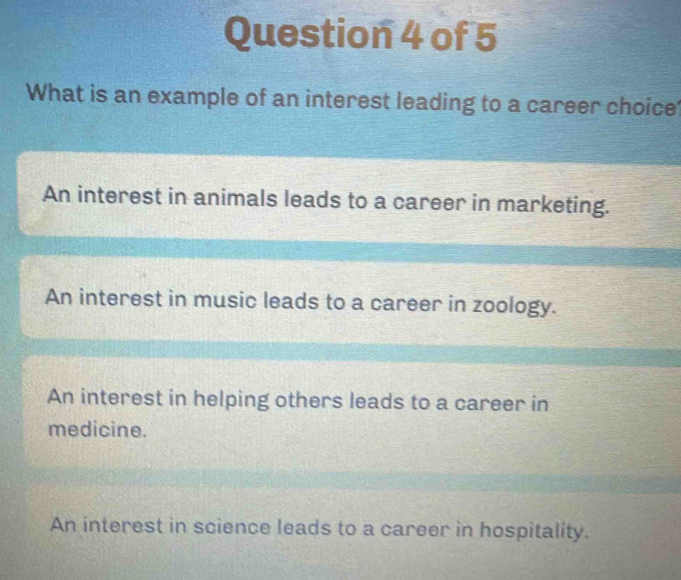 question 4 of 5\nwhat is an example of an interest leading to a career choice?\nan interest in animals leads to a career in marketing.\nan interest in music leads to a career in zoology.\nan interest in helping others leads to a career in medicine.\nan interest in science leads to a career in hospitality.