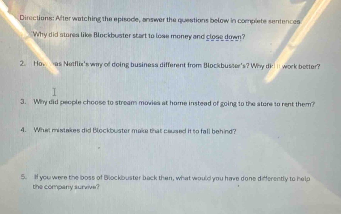 directions: after watching the episode, answer the questions below in complete sentences.\n1. why did stores like blockbuster start to lose money and close down?\n2. how was netflixs way of doing business different from blockbusters? why did it work better?\n3. why did people choose to stream movies at home instead of going to the store to rent them?\n4. what mistakes did blockbuster make that caused it to fall behind?\n5. if you were the boss of blockbuster back then, what would you have done differently to help the company survive?