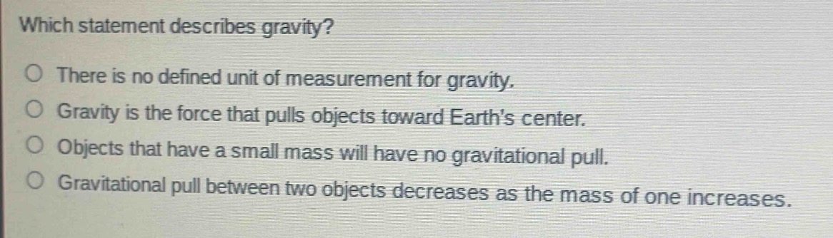 which statement describes gravity?\no there is no defined unit of measurement for gravity.\no gravity is the force that pulls objects toward earths center.\no objects that have a small mass will have no gravitational pull.\no gravitational pull between two objects decreases as the mass of one increases.