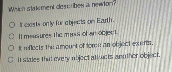 which statement describes a newton?\no it exists only for objects on earth.\no it measures the mass of an object.\no it reflects the amount of force an object exerts.\no it states that every object attracts another object.