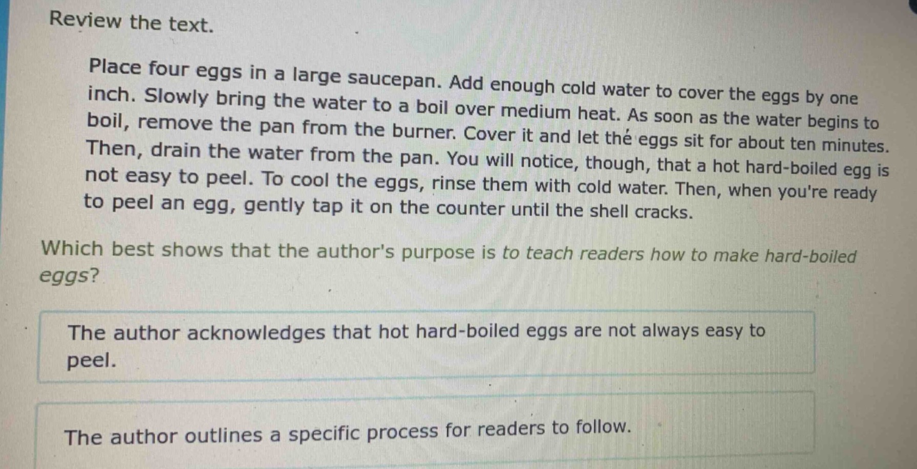 review the text.\nplace four eggs in a large saucepan. add enough cold water to cover the eggs by one inch. slowly bring the water to a boil over medium heat. as soon as the water begins to boil, remove the pan from the burner. cover it and let the eggs sit for about ten minutes. then, drain the water from the pan. you will notice, though, that a hot hard - boiled egg is not easy to peel. to cool the eggs, rinse them with cold water. then, when youre ready to peel an egg, gently tap it on the counter until the shell cracks.\nwhich best shows that the authors purpose is to teach readers how to make hard - boiled eggs?\nthe author acknowledges that hot hard - boiled eggs are not always easy to peel.\nthe author outlines a specific process for readers to follow.