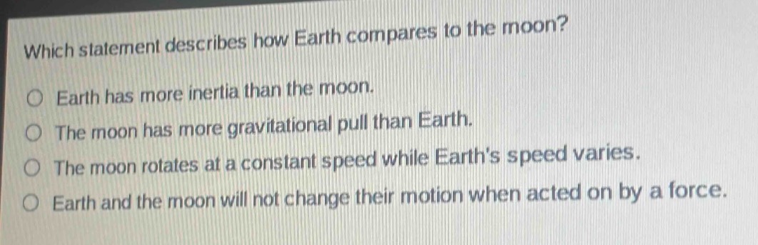 which statement describes how earth compares to the moon?\no earth has more inertia than the moon.\no the moon has more gravitational pull than earth.\no the moon rotates at a constant speed while earths speed varies.\no earth and the moon will not change their motion when acted on by a force.