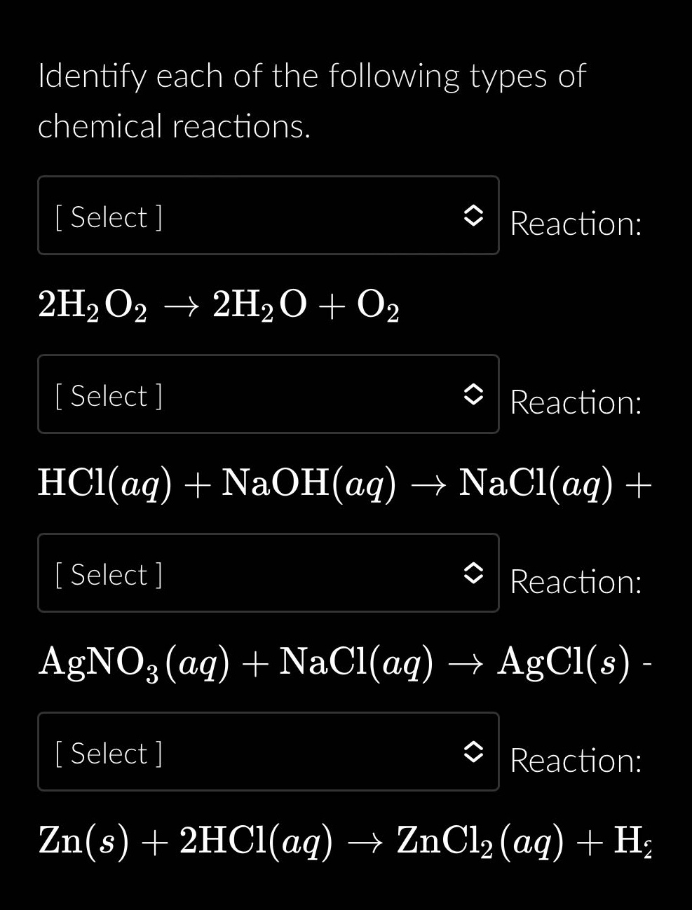 identify each of the following types of chemical reactions.\n select reaction: 2h₂o₂ → 2h₂o + o₂\n select reaction: hcl(aq) + naoh(aq) → nacl(aq) + \n select reaction: agno₃(aq) + nacl(aq) → agcl(s) -\n select reaction: zn(s) + 2hcl(aq) → zncl₂(aq) + h₂