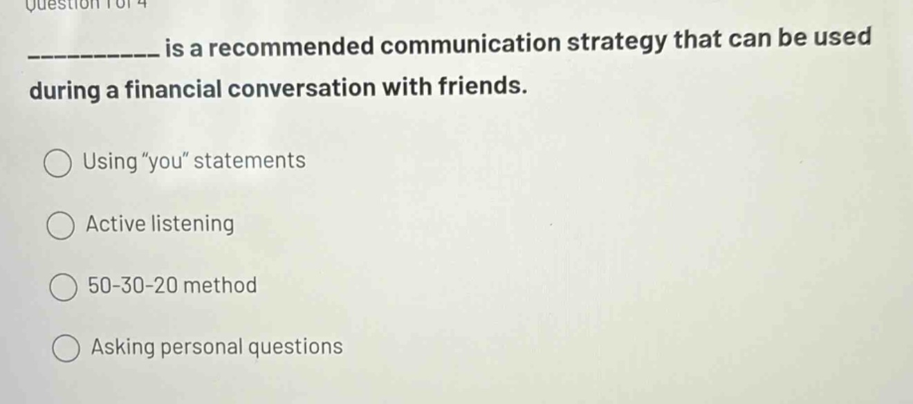 question 1 of 4\n__________ is a recommended communication strategy that can be used during a financial conversation with friends.\nusing “you” statements\nactive listening\n50 - 30 - 20 method\nasking personal questions