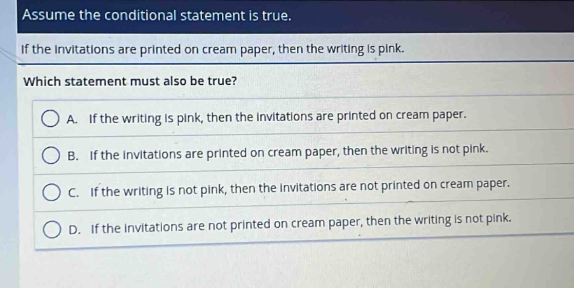 assume the conditional statement is true. if the invitations are printed on cream paper, then the writing is pink. which statement must also be true? a. if the writing is pink, then the invitations are printed on cream paper. b. if the invitations are printed on cream paper, then the writing is not pink. c. if the writing is not pink, then the invitations are not printed on cream paper. d. if the invitations are not printed on cream paper, then the writing is not pink.