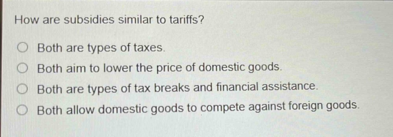 how are subsidies similar to tariffs?\n○ both are types of taxes.\n○ both aim to lower the price of domestic goods.\n○ both are types of tax breaks and financial assistance.\n○ both allow domestic goods to compete against foreign goods.