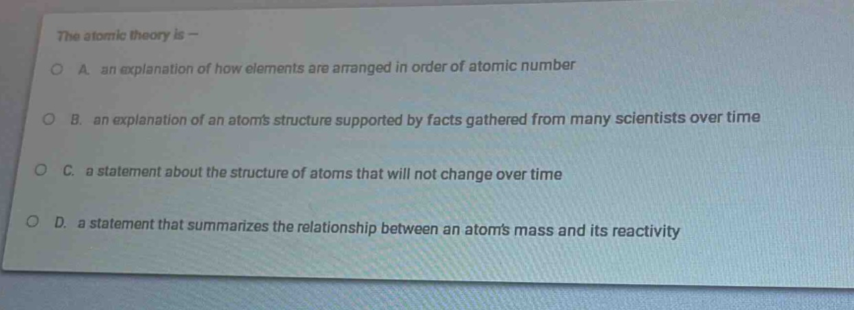 the atomic theory is —\na. an explanation of how elements are arranged in order of atomic number\nb. an explanation of an atoms structure supported by facts gathered from many scientists over time\nc. a statement about the structure of atoms that will not change over time\nd. a statement that summarizes the relationship between an atoms mass and its reactivity