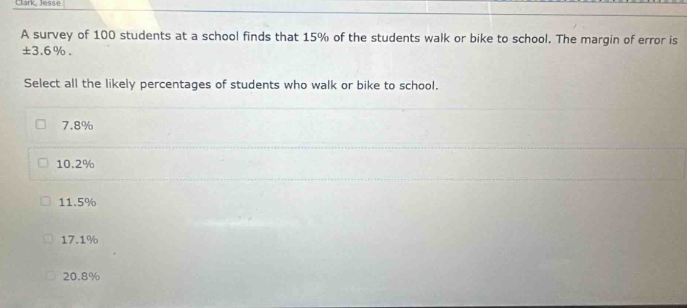a survey of 100 students at a school finds that 15% of the students walk or bike to school. the margin of error is ±3.6%. select all the likely percentages of students who walk or bike to school. 7.8% 10.2% 11.5% 17.1% 20.8%