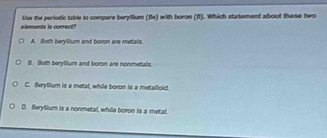 use the periodic table to compare beryllium (be) with boron (b). which statement about these two elements is correct?\na. both beryllium and boron are metals.\nb. both beryllium and boron are nonmetals.\nc. beryllium is a metal, while boron is a metalloid.\nd. beryllium is a nonmetal, while boron is a metal.