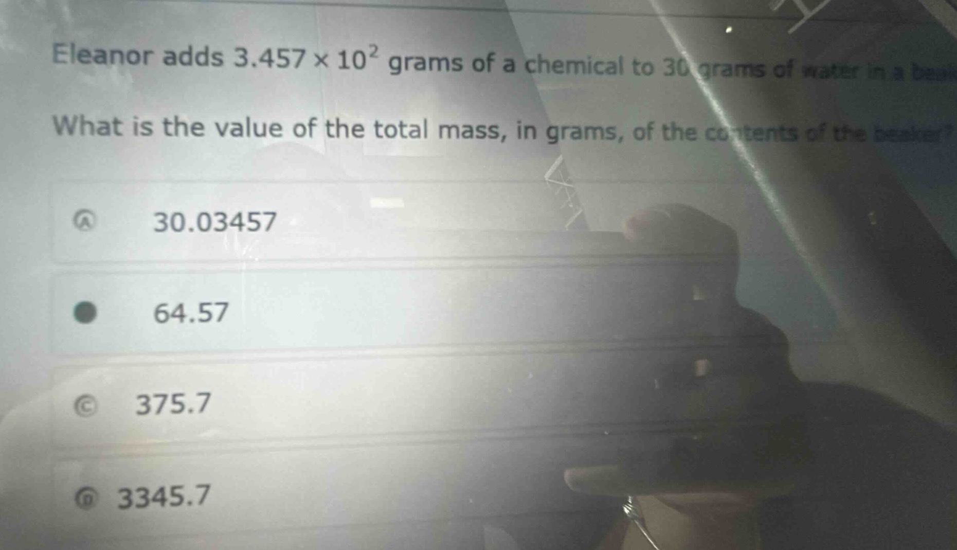 eleanor adds 3.457×10² grams of a chemical to 30 grams of water in a beaker. what is the value of the total mass, in grams, of the contents of the beaker?\na 30.03457\nb 64.57\nc 375.7\nd 3345.7