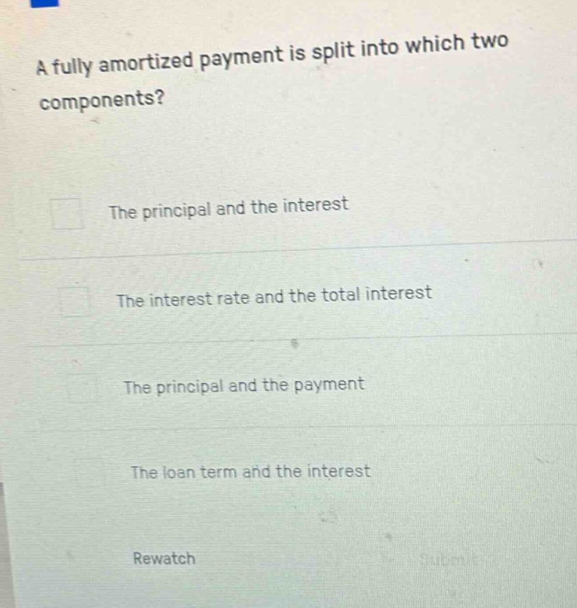 a fully amortized payment is split into which two components?\nthe principal and the interest\nthe interest rate and the total interest\nthe principal and the payment\nthe loan term and the interest\nrewatch