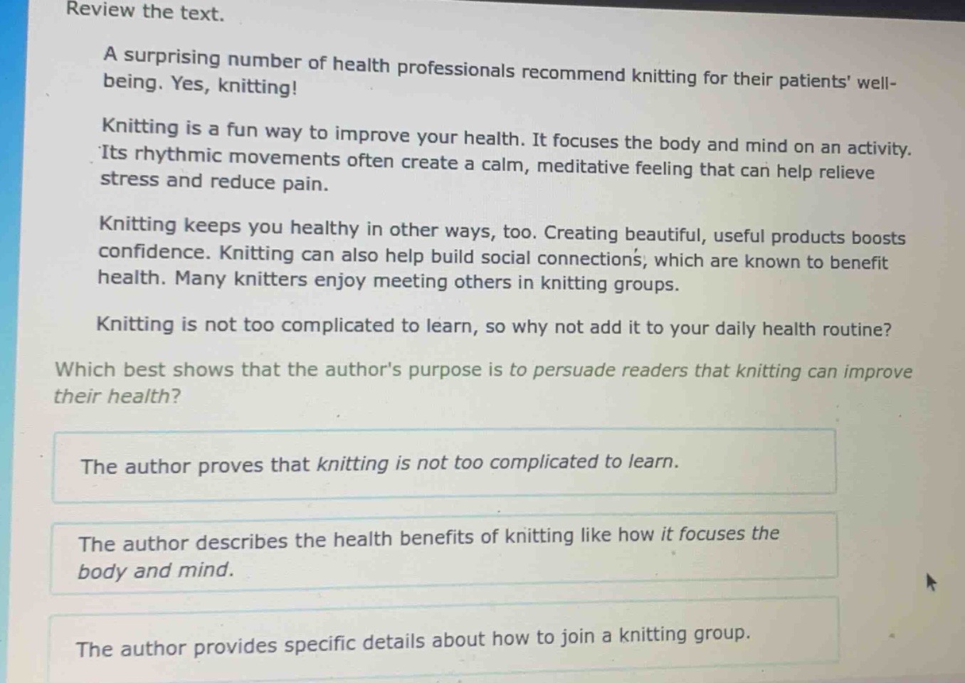 review the text.\na surprising number of health professionals recommend knitting for their patients well - being. yes, knitting!\nknitting is a fun way to improve your health. it focuses the body and mind on an activity. its rhythmic movements often create a calm, meditative feeling that can help relieve stress and reduce pain.\nknitting keeps you healthy in other ways, too. creating beautiful, useful products boosts confidence. knitting can also help build social connections, which are known to benefit health. many knitters enjoy meeting others in knitting groups.\nknitting is not too complicated to learn, so why not add it to your daily health routine?\nwhich best shows that the authors purpose is to persuade readers that knitting can improve their health?\nthe author proves that knitting is not too complicated to learn.\nthe author describes the health benefits of knitting like how it focuses the body and mind.\nthe author provides specific details about how to join a knitting group.