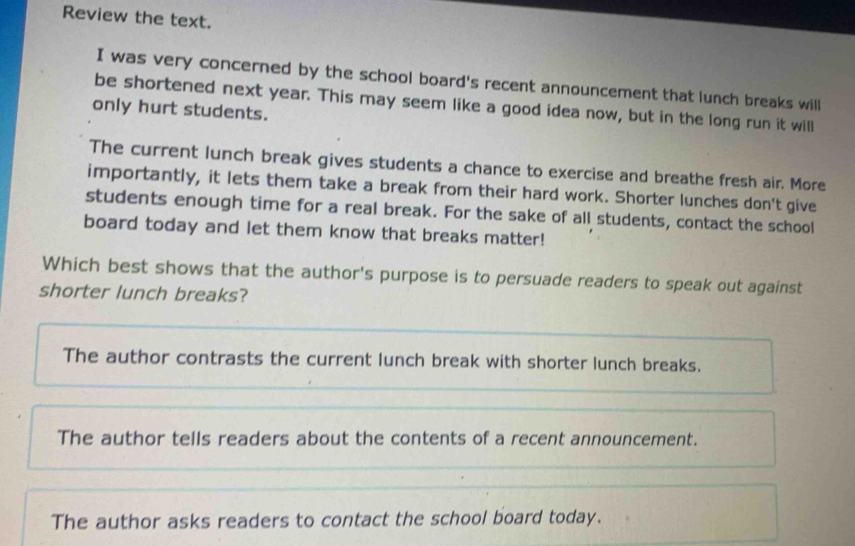 review the text.\ni was very concerned by the school boards recent announcement that lunch breaks will be shortened next year. this may seem like a good idea now, but in the long run it will only hurt students.\nthe current lunch break gives students a chance to exercise and breathe fresh air. more importantly, it lets them take a break from their hard work. shorter lunches dont give students enough time for a real break. for the sake of all students, contact the school board today and let them know that breaks matter!\nwhich best shows that the authors purpose is to persuade readers to speak out against shorter lunch breaks?\nthe author contrasts the current lunch break with shorter lunch breaks.\nthe author tells readers about the contents of a recent announcement.\nthe author asks readers to contact the school board today.