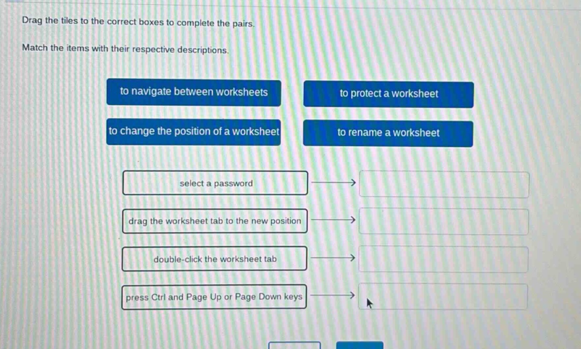 drag the tiles to the correct boxes to complete the pairs. match the items with their respective descriptions. to navigate between worksheets to protect a worksheet to change the position of a worksheet to rename a worksheet select a password drag the worksheet tab to the new position double - click the worksheet tab press ctrl and page up or page down keys