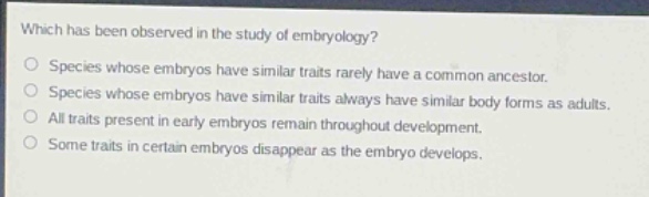 which has been observed in the study of embryology?\nspecies whose embryos have similar traits rarely have a common ancestor.\nspecies whose embryos have similar traits always have similar body forms as adults.\nall traits present in early embryos remain throughout development.\nsome traits in certain embryos disappear as the embryo develops.