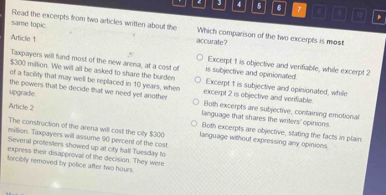 read the excerpts from two articles written about the same topic.\narticle 1\ntaxpayers will fund most of the new arena, at a cost of $300 million. we will all be asked to share the burden of a facility that may well be replaced in 10 years, when the powers that be decide that we need yet another upgrade.\narticle 2\nthe construction of the arena will cost the city $300 million. taxpayers will assume 90 percent of the cost. several protesters showed up at city hall tuesday to express their disapproval of the decision. they were forcibly removed by police after two hours.\nwhich comparison of the two excerpts is most accurate?\nexcerpt 1 is objective and verifiable, while excerpt 2 is subjective and opinionated.\nexcerpt 1 is subjective and opinionated, while excerpt 2 is objective and verifiable.\nboth excerpts are subjective, containing emotional language that shares the writers opinions.\nboth excerpts are objective, stating the facts in plain language without expressing any opinions.