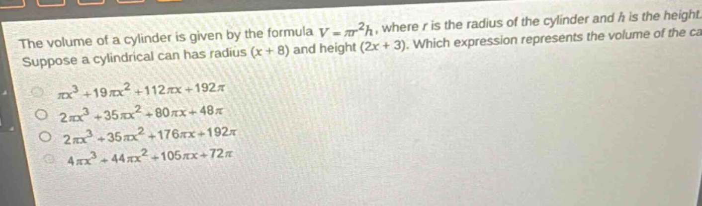 the volume of a cylinder is given by the formula $v = \\pi r^{2}h$, where $r$ is the radius of the cylinder and $h$ is the height. suppose a cylindrical can has radius $(x + 8)$ and height $(2x + 3)$. which expression represents the volume of the can?\n$\\pi x^{3}+19\\pi x^{2}+112\\pi x + 192\\pi$\n$2\\pi x^{3}+35\\pi x^{2}+80\\pi x + 48\\pi$\n$2\\pi x^{3}+35\\pi x^{2}+176\\pi x + 192\\pi$\n$4\\pi x^{3}+44\\pi x^{2}+105\\pi x + 72\\pi$