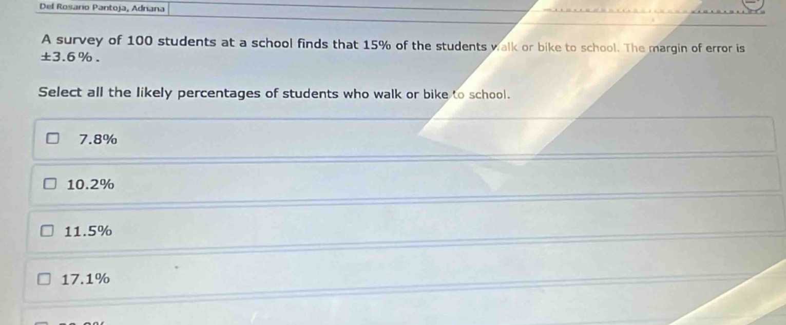 a survey of 100 students at a school finds that 15% of the students walk or bike to school. the margin of error is ±3.6%. select all the likely percentages of students who walk or bike to school. 7.8% 10.2% 11.5% 17.1%