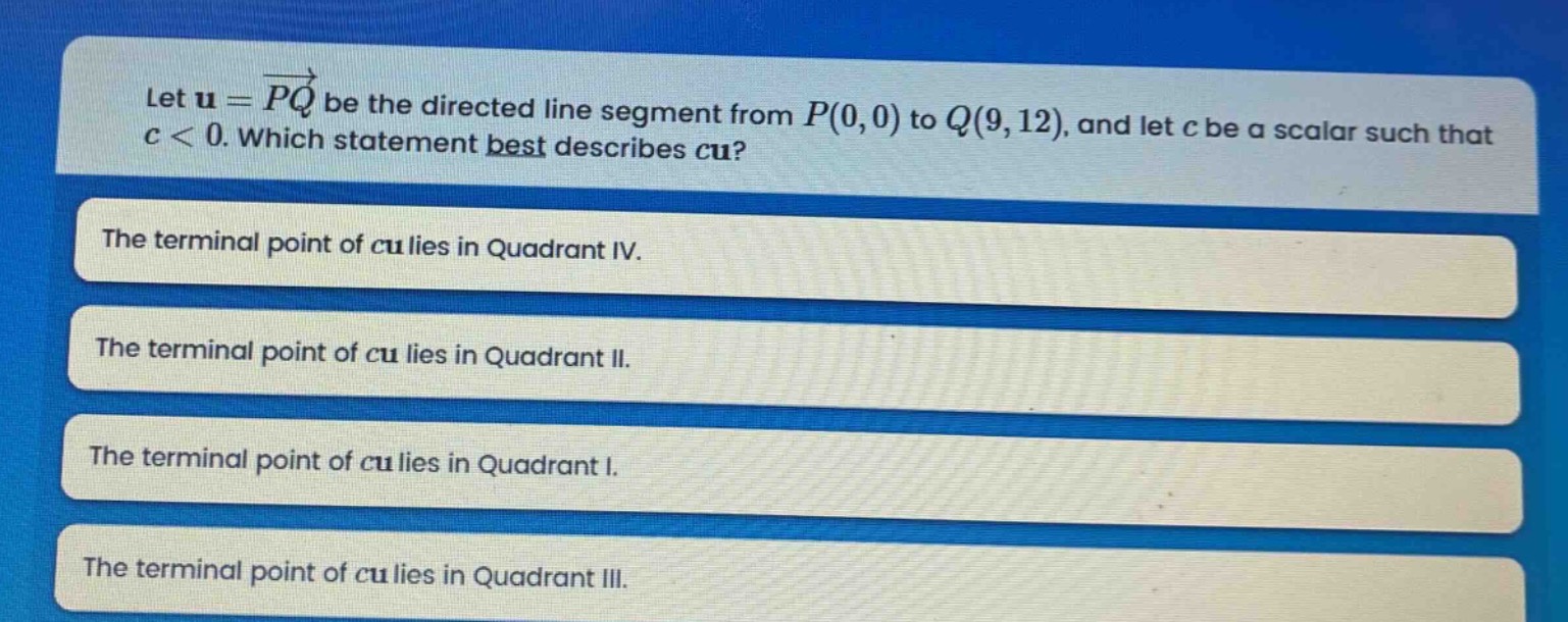 let $mathbf{u}=overrightarrow{pq}$ be the directed line segment from $p(0,0)$ to $q(9,12)$, and let $c$ be a scalar such that $c < 0$. which statement best describes $cmathbf{u}$?\nthe terminal point of $cmathbf{u}$ lies in quadrant iv.\nthe terminal point of $cmathbf{u}$ lies in quadrant ii.\nthe terminal point of $cmathbf{u}$ lies in quadrant i.\nthe terminal point of $cmathbf{u}$ lies in quadrant iii.